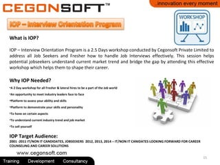 15
What is IOP?
IOP – Interview Orientation Program is a 2.5 Days workshop conducted by Cegonsoft Private Limited to
address all Job Seekers and Fresher how to handle Job Interviews effectively. This session helps
potential jobseekers understand current market trend and bridge the gap by attending this effective
workshop which helps them to shape their career.
Why IOP Needed?
•A 2 Day workshop for all Fresher & lateral hires to be a part of the Job world
•An opportunity to meet industry leaders face to face
•Platform to assess your ability and skills
•Platform to demonstrate your skills and personality
•To hone on certain aspects
•To understand current industry trend and job market
•To sell yourself
IOP Target Audience:
2001 -2011 IT/NON IT CANDIDATES, JOBSEEKERS 2012, 2013, 2014 – IT/NON IT CANIDATES LOOKING FORWARD FOR CAREER
COUNSELING AND CAREER SOLUTIONS
 