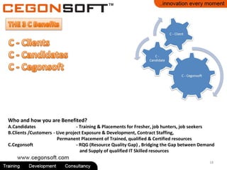 18
Who and how you are Benefited?
A.Candidates - Training & Placements for Fresher, job hunters, job seekers
B.Clients /Customers - Live project Exposure & Development, Contract Staffing,
Permanent Placement of Trained, qualified & Certified resources
C.Cegonsoft - RQG (Resource Quality Gap) , Bridging the Gap between Demand
and Supply of qualified IT Skilled resources
 