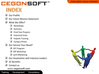  Our Profile
 Our Vision Mission Statement
 What We Offer?
 Workshops
 Seminars
 Final Year Projects
 Industrial Visits
 Implant Training
 Campus Drives
 Our Service Your Need?
 OJT Program
 IOP Workshop
 Joint Marketing
 Our Association with Industry Leaders
 3C Benefits
 Contact us
2
 