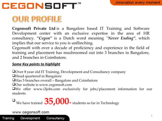 Cegonsoft Private Ltd is a Bangalore based IT Training and Software
Development center with an exclusive expertise in the area of HR
consultancy. “Cegon” is a Dutch word meaning “Never Ending”, which
implies that our service to you is unflinching.
Cegonsoft with over a decade of proficiency and experience in the field of
training and placement has mushroomed out into 3 branches in Bangalore,
and 2 branches in Coimbatore.
Over 8 year old IT Training, Development and Consultancy company
Head quartered in Bangalore
Has 5 branches overall – Bangalore and Coimbatore
Our website is www.cegonsoft.com
We offer www.i3jobs.com exclusively for jobs/placement information for our
students

We have trained 35,000+ students so far in Technology
Some Key points to highlight
3
 