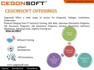 Cegonsoft Offers a wide range of service for Corporate, Colleges, Institutions,
Universities.
Products Ranging from IT Technical Training, Soft skills, Interview Orientation Programs,
Job Assurance Programs, Job Assistance Programs, Campus Placement, Seminars,
Workshops, Industrial Visits, Implant Training etc.
What we Offer?
Software Training
Software
Development
HR Consultancy
5
 