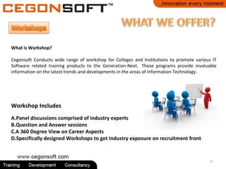 6
What is Workshop?
Cegonsoft Conducts wide range of workshop for Colleges and Institutions to promote various IT
Software related training products to the Generation-Next. These programs provide invaluable
information on the latest trends and developments in the areas of Information Technology.
Workshop Includes
A.Panel discussions comprised of industry experts
B.Question and Answer sessions
C.A 360 Degree View on Career Aspects
D.Specifically designed Workshops to get industry exposure on recruitment front
 