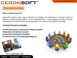7
What is Technical Seminar?
Cegonsoft Conducts wide range of Seminars for Colleges and Institutions to promote various IT
Software related training products to the Generation-Next. These programs provide invaluable
information on the latest trends and developments in the areas of Information Technology.
Technical Seminar Includes:
A.Panel discussions comprised of industry experts
B.Question and Answer sessions
C.Interactive Participant Activities
D.Technical Tours on latest technology etc.
 