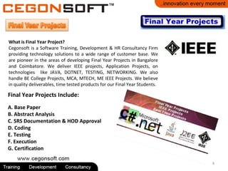 8
What is Final Year Project?
Cegonsoft is a Software Training, Development & HR Consultancy Firm
providing technology solutions to a wide range of customer base. We
are pioneer in the areas of developing Final Year Projects in Bangalore
and Coimbatore. We deliver IEEE projects, Application Projects, on
technologies like JAVA, DOTNET, TESTING, NETWORKING. We also
handle BE College Projects, MCA, MTECH, ME IEEE Projects. We believe
in quality deliverables, time tested products for our Final Year Students.
Final Year Projects Include:
A. Base Paper
B. Abstract Analysis
C. SRS Documentation & HOD Approval
D. Coding
E. Testing
F. Execution
G. Certification
 
