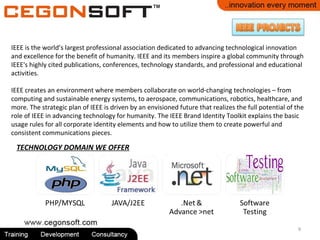 9
TECHNOLOGY DOMAIN WE OFFER
IEEE is the world’s largest professional association dedicated to advancing technological innovation
and excellence for the benefit of humanity. IEEE and its members inspire a global community through
IEEE's highly cited publications, conferences, technology standards, and professional and educational
activities.
IEEE creates an environment where members collaborate on world-changing technologies – from
computing and sustainable energy systems, to aerospace, communications, robotics, healthcare, and
more. The strategic plan of IEEE is driven by an envisioned future that realizes the full potential of the
role of IEEE in advancing technology for humanity. The IEEE Brand Identity Toolkit explains the basic
usage rules for all corporate identity elements and how to utilize them to create powerful and
consistent communications pieces.
 