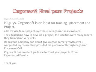(Cegonsoft Student Feedback)

Hi guys. Cegonsoft is an best for training , placement and
Project,
i did my Academic project over there in Cegonsoft malleswaram ..
They guided me how to develop a project, the faculties were really superb
they trained me very well .
Its an good Company and also it gives a good career growth after i
completed my course they provided me placement through Cegonsoft
Placement Cell .
Cegonsoft has excellent guidance for Final year projects From
Experienced Faculty.
Thank you

 