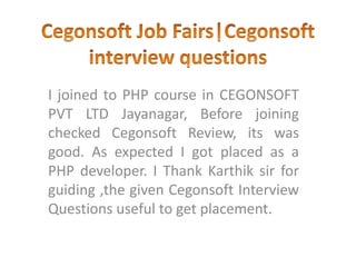 I joined to PHP course in CEGONSOFT
PVT LTD Jayanagar, Before joining
checked Cegonsoft Review, its was
good. As expected I got placed as a
PHP developer. I Thank Karthik sir for
guiding ,the given Cegonsoft Interview
Questions useful to get placement.
 