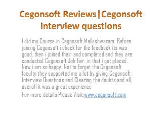 I did my Course in Cegonsoft Malleshwaram. Before
joining Cegonsoft i check for the feedback its was
good, then i joined their and completed and they are
conducted Cegonsoft Job fair, in that i got placed.
Now i am so happy. Not to forget the Cegonsoft
faculty they supported me a lot by giving Cegonsoft
Interview Questions and Clearing the doubts and all,
overall it was a great experience
For more details Please Visit:www.cegonsoft.com

 
