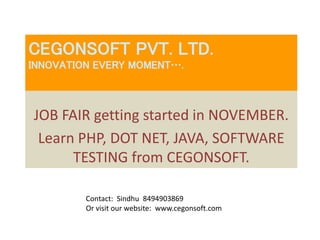 CEGONSOFT PVT. LTD. 
INNOVATION EVERY MOMENT…. 
JOB FAIR getting started in NOVEMBER. 
Learn PHP, DOT NET, JAVA, SOFTWARE 
TESTING from CEGONSOFT. 
Contact: Sindhu 8494903869 
Or visit our website: www.cegonsoft.com 
 