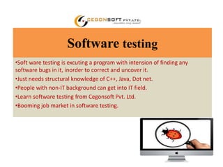 Software testing 
•Soft ware testing is excuting a program with intension of finding any 
software bugs in it, inorder to correct and uncover it. 
•Just needs structural knowledge of C++, Java, Dot net. 
•People with non-IT background can get into IT field. 
•Learn software testing from Cegonsoft Pvt. Ltd. 
•Booming job market in software testing. 
 