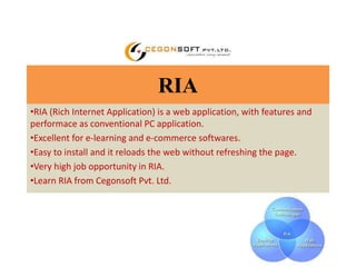 RIA 
•RIA (Rich Internet Application) is a web application, with features and 
performace as conventional PC application. 
•Excellent for e-learning and e-commerce softwares. 
•Easy to install and it reloads the web without refreshing the page. 
•Very high job opportunity in RIA. 
•Learn RIA from Cegonsoft Pvt. Ltd. 
 