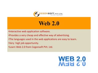 Web 2.0 
•Interactive web application software. 
•Provides a very cheap and effective way of advertising. 
•The languages used in the web applications are easy to learn. 
•Very high job opportunity. 
•Learn Web 2.0 from Cegonsoft PVt. Ltd. 
 