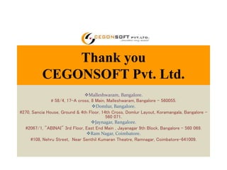Thank you 
CEGONSOFT Pvt. Ltd. 
Malleshwaram, Bangalore. 
# 58/4, 17-A cross, 8 Main, Malleshwaram, Bangalore – 560055. 
Domlur, Bangalore. 
#270, Sancia House, Ground & 4th Floor, 14th Cross, Domlur Layout, Koramangala, Bangalore - 
560 071. 
Jaynagar, Bangalore. 
#2067/1, "ABINAI" 3rd Floor, East End Main , Jayanagar 9th Block, Bangalore - 560 069. 
Ram Nagar, Coimbatore. 
#108, Nehru Street, Near Senthil Kumaran Theatre, Ramnagar, Coimbatore-641009. 
