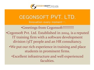 CEGONSOFT PVT. LTD. 
Innovation every moment…. 
•Greetings from Cegonsoft!!!!!!!!!!! 
•Cegonsoft Pvt. Ltd. Established in 2004, is a reputed 
IT training firm with a software development 
division i3IT people and an HR consultancy. 
•We put our rich experience in training and place 
students in prominent firms. 
•Excellent infrastructure and well experienced 
faculties. 
 