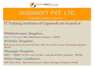 CEGONSOFT PVT. LTD. 
Innovation every moment…. 
IT Training institutes of Cegonsoft are located at 
Malleshwaram, Bangalore. 
# 58/4, 17-A cross, 8 Main, Malleshwaram, Bangalore – 560055. 
Domlur, Bangalore. 
#270, Sancia House, Ground & 4th Floor, 14th Cross, Domlur Layout, Koramangala, Bangalore - 
560 071. 
Jaynagar, Bangalore. 
#2067/1, "ABINAI" 3rd Floor, East End Main , Jayanagar 9th Block, Bangalore - 560 069. 
Ram Nagar, Coimbatore. 
#108, Nehru Street, Near Senthil Kumaran Theatre, Ramnagar, Coimbatore-641009. 
 