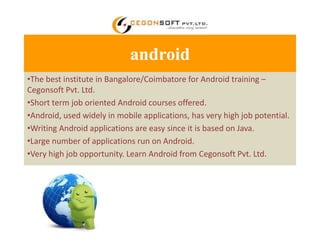 android 
•The best institute in Bangalore/Coimbatore for Android training – 
Cegonsoft Pvt. Ltd. 
•Short term job oriented Android courses offered. 
•Android, used widely in mobile applications, has very high job potential. 
•Writing Android applications are easy since it is based on Java. 
•Large number of applications run on Android. 
•Very high job opportunity. Learn Android from Cegonsoft Pvt. Ltd. 
 
