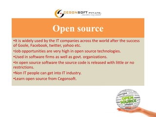 Open source 
•It is widely used by the IT companies across the world after the success 
of Goole, Facebook, twitter, yahoo etc. 
•Job opportunities are very high in open source technologies. 
•Used in software firms as well as govt. organizations. 
•In open source software the source code is released with little or no 
restrictions. 
•Non IT people can get into IT industry. 
•Learn open source from Cegonsoft. 
 