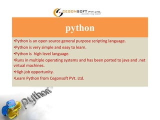python 
•Python is an open source general purpose scripting language. 
•Python is very simple and easy to learn. 
•Python is high level language. 
•Runs in multiple operating systems and has been ported to java and .net 
virtual machines. 
•High job opportunity. 
•Learn Python from Cegonsoft PVt. Ltd. 
 