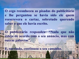 O cego reconheceu as pisadas do publicitário e lhe perguntou se havia sido ele quem reescrevera o cartaz, sobretudo querendo saber o que ele havia escrito. O publicitário respondeu: “Nada que não esteja de acordo com o seu anúncio, mas com outras palavras”.  E, sorrindo, continuou o seu caminho. 