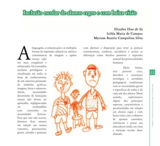 13 
Capítulo I - Inclusão escolar de alunos cegos e com baixa visão 
Inclusão escolar de alunos cegos e com baixa visão 
A linguagem, a comunicação e as múltiplas 
formas de expressão cultural ou artística 
constituem-se de imagens e apelos 
visuais cada 
vez mais complexos e 
sofisticados. Os conteúdos 
escolares privilegiam a 
visualização em todas as 
áreas de conhecimento, 
de um universo permeado 
de símbolos gráficos, 
imagens, letras e números. 
Assim, necessidades 
decorrentes de limitações 
visuais não devem ser 
ignoradas, negligenciadas 
ou confundidas 
com concessões ou 
necessidades fictícias. 
Para que isso não ocorra, 
devemos ficar atentos 
em relação aos nossos 
conceitos, preconceitos, 
gestos, atitudes e posturas 
Elizabet Dias de Sá 
Izilda Maria de Campos 
Myriam Beatriz Campolina Silva 
com abertura e disposição para rever as práticas 
convencionais, conhecer, reconhecer e aceitar as 
diferenças como desafios positivos e expressão 
natural das potencialidades 
humanas. 
Desta forma, 
será possível criar, 
descobrir e reinventar 
estratégias e atividades 
pedagógicas condizentes 
com as necessidades gerais 
e específicas de todos e de 
cada um dos alunos. Neste 
sentido, explicitamos 
alguns dos principais 
aspectos, características e 
peculiaridades em relação 
aos alunos cegos e com 
baixa visão com o objetivo 
de apontar caminhos, 
referências e pistas aos 
educadores tendo em vista 
a inclusão escolar desse 
alunado. 
 