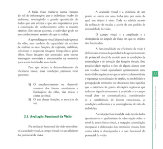 17 
Capítulo I - Inclusão escolar de alunos cegos e com baixa visão 
A baixa visão traduz-se numa redução 
do rol de informações que o indivíduo recebe do 
ambiente, restringindo a grande quantidade de 
dados que este oferece e que são importantes para 
a construção do conhecimento sobre o mundo 
exterior. Em outras palavras, o indivíduo pode ter 
um conhecimento restrito do que o rodeia. 
A aprendizagem visual depende não apenas 
do olho, mas também da capacidade do cérebro 
de realizar as suas funções, de capturar, codificar, 
selecionar e organizar imagens fotografadas pelos 
olhos. Essas imagens são associadas com outras 
mensagens sensoriais e armazenadas na memória 
para serem lembradas mais tarde. 
Para que ocorra o desenvolvimento da 
eficiência visual, duas condições precisam estar 
presentes: 
1) O amadurecimento ou desenvol-vimento 
dos fatores anatômicos e 
fisiológicos do olho, vias óticas e 
córtex cerebral. 
2) O uso dessas funções, o exercício de 
ver. 
2.1. Avaliação Funcional da Visão 
Na avaliação funcional da visão considera-se 
a acuidade visual, o campo visual e o uso eficiente 
do potencial da visão. 
A acuidade visual é a distância de um 
ponto ao outro em uma linha reta por meio da 
qual um objeto é visto. Pode ser obtida através 
da utilização de escalas a partir de um padrão de 
normalidade da visão. 
O campo visual é a amplitude e a 
abrangência do ângulo da visão em que os objetos 
são focalizados. 
A funcionalidade ou eficiência da visão é 
definida em termos da qualidade e do aproveitamento 
do potencial visual de acordo com as condições de 
estimulação e de ativação das funções visuais. Esta 
peculiaridade explica o fato de alguns alunos com 
um resíduo visual equivalente apresentarem uma 
notável discrepância no que se refere à desenvoltura 
e segurança na realização de tarefas, na mobilidade e 
percepção de estímulos ou obstáculos. Isto significa 
que a evidência de graves alterações orgânicas que 
reduzem significativamente a acuidade e o campo 
visual deve ser contextualizada, considerando-se 
a interferência de fatores emocionais, as 
condições ambientais e as contingências de vida do 
indivíduo. 
A avaliação funcional da visão revela dados 
quantitativos e qualitativos de observação sobre o 
nível da consciência visual, a recepção, assimilação, 
integração e elaboração dos estímulos visuais, bem 
como sobre o desempenho e o uso funcional do 
potencial da visão. 
 