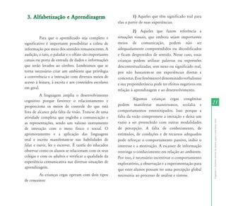 21 
Capítulo I - Inclusão escolar de alunos cegos e com baixa visão 
3. Alfabetização e Aprendizagem 
Para que o aprendizado seja completo e 
significativo é importante possibilitar a coleta de 
informação por meio dos sentidos remanescentes. A 
audição, o tato, o paladar e o olfato são importantes 
canais ou porta de entrada de dados e informações 
que serão levados ao cérebro. Lembramos que se 
torna necessário criar um ambiente que privilegia 
a convivência e a interação com diversos meios de 
acesso à leitura, à escrita e aos conteúdos escolares 
em geral. 
A linguagem amplia o desenvolvimento 
cognitivo porque favorece o relacionamento e 
proporciona os meios de controle do que está 
fora de alcance pela falta da visão. Trata-se de uma 
atividade complexa que engloba a comunicação e 
as representações, sendo um valioso instrumento 
de interação com o meio físico e social. O 
aprimoramento e a aplicação das linguagens 
oral e escrita manifestam-se nas habilidades de 
falar e ouvir, ler e escrever. É tarefa do educador 
observar como os alunos se relacionam com os seus 
colegas e com os adultos e verificar a qualidade da 
experiência comunicativa nas diversas situações de 
aprendizagem. 
As crianças cegas operam com dois tipos 
de conceitos: 
1) Aqueles que têm significado real para 
elas a partir de suas experiências. 
2) Aqueles que fazem referência a 
situações visuais, que embora sejam importantes 
meios de comunicação, podem não ser 
adequadamente compreendidos ou decodificados 
e ficam desprovidos de sentido. Nesse caso, essas 
crianças podem utilizar palavras ou expressões 
descontextualizadas, sem nexo ou significado real, 
por não basearem-se em experiências diretas e 
concretas. Esse fenômeno é denominado verbalismo 
e sua preponderância pode ter efeitos negativos em 
relação à aprendizagem e ao desenvolvimento. 
Algumas crianças cegas congênitas 
podem manifestar maneirismos, ecolalia e 
comportamentos estereotipados. Isso porque a 
falta da visão compromete a imitação e deixa um 
vazio a ser preenchido com outras modalidades 
de percepção. A falta de conhecimento, de 
estímulos, de condições e de recursos adequados 
pode reforçar o comportamento passivo, inibir o 
interesse e a motivação. A escassez de informação 
restringe o conhecimento em relação ao ambiente. 
Por isso, é necessário incentivar o comportamento 
exploratório, a observação e a experimentação para 
que estes alunos possam ter uma percepção global 
necessária ao processo de análise e síntese. 
 