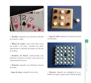 31 
Capítulo I - Inclusão escolar de alunos cegos e com baixa visão 
• Baralho: adaptado com inscrição em braille 
do número e naipe. 
• Mural do tempo: cartaz com frases curtas 
em braille e em tinta e desenho em relevo 
expressando as condições do tempo em cada dia 
da semana. 
• Bandeira do Brasil: confeccionada com 
diferentes materiais em relevo com encaixe ou 
superposição das partes. 
• Dominó: adaptado com diferentes texturas 
de tecido. 
• Jogo de dama: adaptado com velcro. 
• Jogo da velha: adaptado com peças de encaixe 
ou imantadas. 
• Resta-um: adaptado com embalagem de ovos e 
bolinhas de isopor ou papel machê e bolinhas de gude. 
 