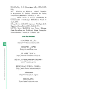 38 
Atendimento Educacional Especializado para Alunos com Deficiência Visual 
SIAULYS, Mara O. C. Brincar para todos. MEC, SEESP, 
2005. 
MEC. Secretaria de Educação Especial. Programa 
de Capacitação de Recursos Humanos do Ensino 
Fundamental, Deficiência Visual, vol. 2, 2001. 
_______. Saberes e Prática da Inclusão. Dificuldades de 
Comunicação e Sinalização Deficiência Visual, 3º 
edição, 2005. 
ROSA, Alberto; OCHAÍTA, Esperanza. Psicologia de la 
Cegueira. Alianza Editorial S.A. Madrid, 1993. 
SANTIN, Sílvya; SIMMONS Joyce Nester. Crianças 
Cegas Portadoras de Deficiência Visual Congênita. 
Revista Benjamin Constant, nª 2, janeiro, 1996. 
Sites na internet: 
BANCO DE ESCOLA 
http://www.bancodeescola.com 
BENGALA LEGAL] 
http://bengalalegal.com 
BRAILLE VIRTUAL 
http://www.braillevirtual.fe.usp.br 
INSTITUTO BENJAMIM CONSTANT 
http://www.ibc.gov.br 
FUNDAÇÃO DORINA NOWILL 
http://www.fundacaodorina.org.br 
LARAMARA 
http://www.laramara.org.br 
LERPARAVER 
http://www.lerparaver.com 
 