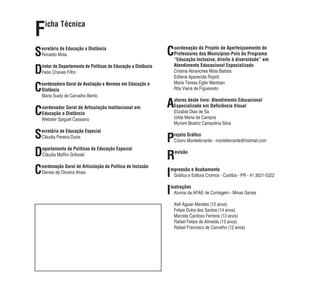 Ficha Técnica 
Secretário de Educação a Distância 
Ronaldo Mota 
Diretor do Departamento de Políticas de Educação a Distância 
Helio Chaves Filho 
Coordenadora Geral de Avaliação e Normas em Educação a 
Distância 
Maria Suely de Carvalho Bento 
Coordenador Geral de Articulação Institucional em 
Educação a Distância 
Webster Spiguel Cassiano 
Secretária de Educação Especial 
Cláudia Pereira Dutra 
Departamento de Políticas de Educação Especial 
Cláudia Maffi ni Griboski 
Coordenação Geral de Articulação da Política de Inclusão 
Denise de Oliveira Alves 
Coordenação do Projeto de Aperfeiçoamento de 
Professores dos Municípios-Polo do Programa 
“Educação Inclusiva; direito à diversidade” em 
Atendimento Educacional Especializado 
Cristina Abranches Mota Batista 
Edilene Aparecida Ropoli 
Maria Teresa Eglér Mantoan 
Rita Vieira de Figueiredo 
Autores deste livro: Atendimento Educacional 
Especializado em Defi ciência Visual 
Elizabet Dias de Sá 
Izilda Maria de Campos 
Myriam Beatriz Campolina Silva 
Projeto Gráfi co 
Cícero Monteferrante - monteferrante@hotmail.com 
Revisão 
Impressão e Acabamento 
Gráfi ca e Editora Cromos - Curitiba - PR - 41 3021-5322 
Ilustrações 
Alunos da APAE de Contagem - Minas Gerais 
Alef Aguiar Mendes (12 anos) 
Felipe Dutra dos Santos (14 anos) 
Marcela Cardoso Ferreira (13 anos) 
Rafael Felipe de Almeida (13 anos) 
Rafael Francisco de Carvalho (12 anos) 
 