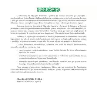 PREF˘CIO 
O Ministério da Educação ão desenvolve a política de educação inclusiva que pressupõe a 
transformação do Ensino Regular e da Educação Especial e, nesta perspectiva, são implementadas diretrizes 
e ações que reorganizam os serviços d de Atendimento d Educacional d l Especializado l d oferecidos f d aos alunos l 
com 
deficiência visando a complementação da sua formação e não mais a substituição do ensino regular. 
Com este objetivo a Secretaria de Educação Especial e a Secretaria de Educação a Distância 
promovem o curso de Aperfeiçoamento de Professores para o Atendimento Educacional Especializado, 
realizado em uma ação conjunta com a Universidade Federal do Ceará, que efetiva um amplo projeto de 
formação continuada de professores por meio do programa Educação Inclusiva: direito à diversidade. 
Incidindo na organização dos sistemas de ensino o projeto orienta o Atendimento Educacional 
Especializado nas salas de recursos multifuncionais em turno oposto ao freqüentado nas turmas comuns 
e possibilita ao professor rever suas práticas à luz dos novos referenciais pedagógicos da inclusão. 
O curso desenvolvido na modalidade a distância, com ênfase nas áreas da deficiência física, 
sensorial e mental, está estruturado para: 
- trazer o contexto escolar dos professores para o foco da discussão dos novos referenciais para 
a inclusão dos alunos; 
- introduzir conhecimentos que possam fundamentar os professores na reorientação das suas 
práticas de Atendimento Educacional Especializado; 
- desenvolver aprendizagem participativa e colaborativa necessária para que possam ocorrer 
mudanças no Atendimento Educacional Especializado. 
Nesse sentido, o curso oferece fundamentos básicos para os professores do Atendimento 
Educacional Especializado que atuam nas escolas públicas e garante o apoio aos 144 municípios-pólo 
para a implementação da educação inclusiva. 
CLAUDIA PEREIRA DUTRA 
Secretária de Educação Especial 
 