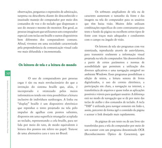 50 
Atendimento Educacional Especializado para Alunos com Deficiência Visual 
observações, perguntas e expressões de admiração, 
surpresa ou descoberta diante do desconhecido e 
inusitado manejo do computador por meio dos 
comandos de voz e do teclado que dispensam o 
uso do mouse e mesmo do monitor. Em geral, as 
pessoas imaginam que utilizamos um computador 
especial com teclas em braille e outros dispositivos 
bem diferentes dos computadores comuns. 
Afinal, vivemos em uma sociedade caracterizada 
pela preponderância da comunicação visual cada 
vez mais difundida e incrementada. 
Os leitores de tela e a leitura do mundo 
O uso de computadores por pessoas 
cegas é tão ou mais revolucionário do que a 
invenção do sistema braille que, aliás, é 
incorporado e otimizado pelos meios 
informáticos tendo em vista possibilitar a leitura 
inclusive de indivíduos surdocegos. A linha ou 
“display” braille é um dispositivo eletrônico 
que reproduz o texto projetado na tela pelo 
impulso de agulhas com pontos salientes, 
dispostos em uma superfície retangular acoplada 
ao teclado, representando a cela braille, para ser 
lida por meio do tato, de modo equivalente à 
leitura dos pontos em relevo no papel. Trata-se 
de uma alternativa cara e rara no Brasil. 
Os softwares ampliadores de tela ou de 
caracteres aumentam o tamanho da fonte e das 
imagens na tela do computador para os usuários 
que têm baixa visão. Muitos deles utilizam 
combinações específicas de cores contrastantes para 
texto e fundo da página ou escolhem certos tipos de 
fonte com traços mais adequados e condizentes 
com o campo ou ângulo de visão. 
Os leitores de tela são programas com voz 
sintetizada, reproduzida através de auto-falantes, 
para transmitir oralmente a informação visual 
projetada na tela do computador. São desenvolvidos 
a partir de certos parâmetros e normas de 
acessibilidade que permitem a utilização dos 
diversos aplicativos e uma navegação amigável no 
ambiente Windows. Esses programas possibilitam a 
edição de textos, a leitura sonora de livros 
digitalizados, o uso do correio eletrônico, a 
participação em chats, a navegação na internet, a 
transferência de arquivos e quase todas as aplicações 
possíveis e viáveis para qualquer usuário. A diferença 
está no modo de navegação que se dá por meio das 
teclas de atalho e dos comandos de teclado. A tecla 
“TAB” é utilizada para navegar somente em links e, 
assim, percorrer de forma ágil o conteúdo da página 
e acessar o link desejado mais rapidamente. 
As páginas de um texto ou de um livro são 
transferidas para a tela do computador por meio de 
um scanner com um programa denominado OCR 
(Reconhecimento Óptico de Caracteres), que 
 