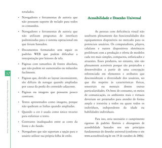 52 
Atendimento Educacional Especializado para Alunos com Deficiência Visual 
rotulados. 
• Navegadores e ferramentas de autoria que 
não possuem suporte de teclado para todos 
os comandos. 
• Navegadores e ferramentas de autoria que 
não utilizam programas de interfaces 
padronizadas para o sistema operacional em 
que foram baseados. 
• Documentos formatados sem seguir os 
padrões WEB que podem dificultar a 
interpretação por leitores de tela. 
• Páginas com tamanhos de fontes absoluta, 
que não podem ser aumentadas ou reduzidas 
facilmente. 
• Páginas que, devido ao layout inconsistente, 
são difíceis de navegar quando ampliadas 
por causa da perda do conteúdo adjacente. 
• Páginas ou imagens que possuem pouco 
contraste. 
• Textos apresentados como imagens, porque 
não quebram as linhas quando ampliadas. 
• Quando a cor é usada como único recurso 
para enfatizar o texto. 
• Contrastes inadequados entre as cores da 
fonte e do fundo. 
• Navegadores que não suportam a opção para o 
usuário utilizar sua própria folha de estilo. 
Acessibilidade e Desenho Universal 
As pessoas com deficiência visual não 
usufruem plenamente das funcionalidades dos 
equipamentos disponíveis no mercado para os 
potenciais usuários. Os computadores, players, 
celulares e outros dispositivos eletrônicos 
proliferam com a produção e oferta de modelos 
cada vez mais simples, compactos, sofisticados e 
atraentes. Esses produtos, no entanto, não são 
plenamente acessíveis porque são projetados e 
desenvolvidos a partir de uma concepção 
referenciada em elementos e atributos que 
desconsideram a diversidade dos usuários, no 
que diz respeito às características físicas, 
sensoriais ou mentais dentre outras 
particularidades. Os bens de consumo, os meios 
de comunicação, os ambientes reais e virtuais 
deveriam ser projetados para atender de forma 
ampla e irrestrita a todos ou quase todos os 
indivíduos, independente da idade ou 
habilidades individuais. 
Para isso, seria necessário o cumprimento 
rigoroso de padrões flexíveis e abrangentes de 
acessibilidade baseados nos sete princípios 
fundamentais do desenho universal (conforme o site 
www.acessobrasil.org.br em 19 de outubro de 2006). 
 