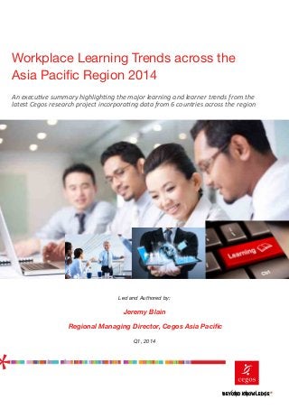 Workplace Learning Trends across the
Asia Pacific Region 2014
Led and Authored by:
Jeremy Blain
Regional Managing Director, Cegos Asia Pacific
Q1, 2014
An executive summary highlighting the major learning and learner trends from the
latest Cegos research project incorporating data from 6 countries across the region
	
  
	
  
	
  
 