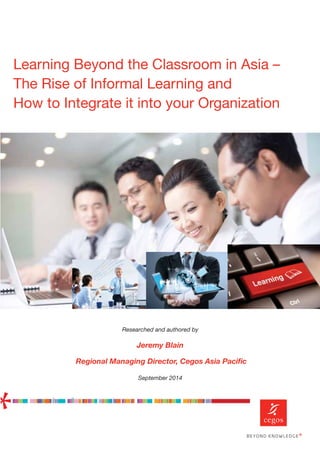 Researched and authored by
Jeremy Blain
Regional Managing Director, Cegos Asia Paciﬁc
September 2014
Learning Beyond the Classroom in Asia –
The Rise of Informal Learning and
How to Integrate it into your Organization
 