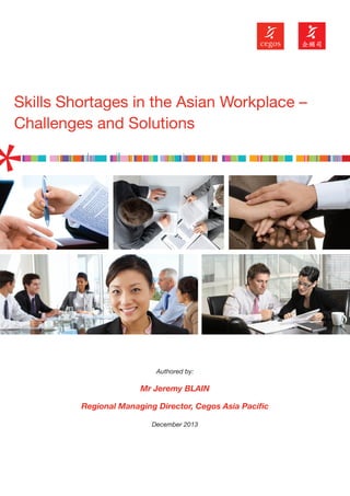 Skills Shortages in the Asian Workplace –
Challenges and Solutions

Authored by:

Mr Jeremy BLAIN
Regional Managing Director, Cegos Asia Paciﬁc
December 2013

 