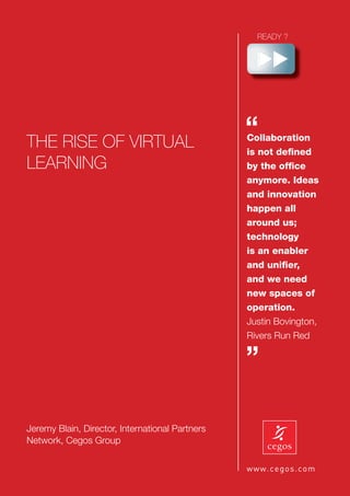 THE RISE OF VIRTUAL
                                                 “
                                                 Collaboration
                                                 is not deﬁned
LEARNING                                         by the ofﬁce
                                                 anymore. Ideas
                                                 and innovation
                                                 happen all
                                                 around us;
                                                 technology
                                                 is an enabler
                                                 and uniﬁer,
                                                 and we need
                                                 new spaces of
                                                 operation.
                                                 Justin Bovington,
                                                 Rivers Run Red

                                                 ”

Jeremy Blain, Director, International Partners
Network, Cegos Group
 