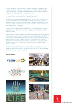 Through VenueGen, users can host and attend meetings, conferences, and
trainings with other colleagues and upload rich media into virtual meeting
rooms for real-time collaboration. It sees the integration of web conferencing
and audio conferencing within a virtual environment.

So how are these virtual worlds being applied in practice?

There are numerous potential applications, not just as an internal L&D tool but
across the entire business spectrum. For example, the virtual space can be
used as a means to interact with customers. A supplier, for example, can use
the space to invite customers and prospects to experience new products of
even new additions to the team.

Virtual worlds can also facilitate collaboration across borders and customers
helping to solve problems, for example, by tapping into expert avatars from
remote locations.

Virtual worlds can even support some of the agile business models developing
in the past, such as the lean manufacturing model, developed by Toyota, or
the Six Sigma management strategy developed by Motorola. With Six Sigma’s
goal being to improved the quality of outputs by minimising the variability in
business processes, normally across many regions and a number of mixed
supplier teams, there’s no reason why virtual worlds can’t be an a highly
effective enabler.

In short, virtual worlds have enormous potential to reshape the way we as
individuals don’t just access our learning but also how we access knowledge
and further develop our business skills.


The Virtual world




                                                                                  © Cegos Group, 2011/2012
 