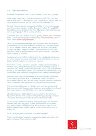 4.4 SERIOUS GAMING

Another important development in virtual learning today is serious gaming.

While games-based learning has been in existence for 200 hundred years
(games were used for military training in the Prussian Army), it’s only since the
technology has caught up with the vision that it has really taken off.

Forrester Research expects serious games to take off in the next ﬁve years
due to ‘technology populism’ and the Generation Y effect. The May 2010
Cegos Group survey also found that 15% of European employees had used
serious gaming as part of their learning activities.

To this end, there are a plethora of serious gaming vendors in the marketplace
today. Ones worth noting include PIXIELearning (www.pixelearning.com) and
Soshi Games (www.soshigames.com/).

Take PIXIELearning and some of the serious games it offers. For example,
Call Centre Coach is a game where the call centre agent is challenged with
constantly keeping customer service levels high. Immersed in a role play
scenario, the agents navigates through the call, ensuring high customer
satisfaction levels as well as maximising call impact, whether it be through
follow-up sales, for example.

Another example, is the Finance Game, an online web based serious game,
immersive learning simulation, designed primarily to familiarise non-ﬁnancial
people to key ﬁnancial terms, metrics and concepts.

Here’s how it works. Learners are placed in a ﬁctitious scenario involving a
medium-sized, underperforming mountain bike manufacturing company, in
desperate need of help. The learners can see the previous two years historical
trading ﬁgures (sales ﬁgures, proﬁt & loss, cash ﬂow and balance sheet). They
are also then given performance targets to achieve over the next three years.

Presented with challenges and a range of decisions to make, users need
to discover the strategy in order to achieve their targets. The learner’s
performance is tracked and compared to the predicted performance allowing
users to see where improvements and adjustments need to be made.

This serious game features a very detailed proﬁt and loss, cashﬂow and
balance sheet model. Management accounts are generated each month and
then annual accounts are ‘ﬁled’ at the end of each completed year.

All decisions cause realistic, logical business outcomes. For examples,
falls in market share when prices are increased sharply allowing learners to
understand the interdependencies of various business concepts.

As they practice and strive to achieve the in-game targets that they have
been set, they will quickly begin to grasp the sensitivities of each factor
(e.g. the importance of working capital) and be able to understand the
interdependence of the different aspects of the business from a ﬁnancial
standpoint.

So why is serious gaming proving to be so effective today?

The improved quality of serious gaming, rapid simulation and content-rich
platforms has signiﬁcant potential for L&D.




                                                                                    © Cegos Group, 2011/2012
 