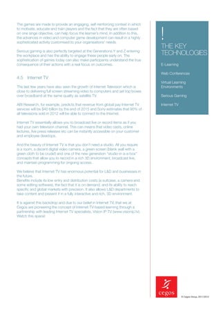 The games are made to provide an engaging, self-reinforcing context in which


                                                                                    !
to motivate, educate and train players and the fact that they are often based
on one singe objective, can help focus the learner’s mind. In addition to this,
the advances in video and computer game development can result in a highly
sophisticated activity customised to your organisations’ needs.
                                                                                    THE KEY
Serious gaming is also perfectly targeted at the Generations Y and Z entering
the workplace and has the ability to engage these people early on. The              TECHNOLOGIES
sophistication of games today can also make participants understand the true
consequence of their actions with a real focus on outcomes.                         E-Learning

                                                                                    Web Conferences
4.5 Internet TV
                                                                                    Virtual Learning
The last few years have also seen the growth of Internet Television which is        Environments
close to delivering full screen streaming video to computers and set top boxes
over broadband at the same quality as satellite TV.                                 Serious Gaming

ABI Research, for example, predicts that revenue from global pay Internet TV        Internet TV
services will be $40 billion by the end of 2015 and Sony estimates that 90% of
all televisions sold in 2012 will be able to connect to the Internet.

Internet TV essentially allows you to broadcast live or record items as if you
had your own television channel. This can means that video casts, online
lectures, live press releases etc can be instantly accessible on your customer
and employee desktops.

And the beauty of Internet TV is that you don’t need a studio. All you require
is a room, a decent digital video camera, a green screen (blank wall with a
green cloth to be crude!) and one of the new generation “studio-in a-a-box”
concepts that allow you to record in a rich 3D environment, broadcast live,
and maintain programming for ongoing access.

We believe that Internet TV has enormous potential for L&D and businesses in
the future.
Beneﬁts include its low entry and distribution costs (a suitcase, a camera and
some editing software), the fact that it is on demand, and its ability to reach
speciﬁc and global markets with precision. It also allows L&D departments to
take content and present it in a fully interactive and rich, 3D environment.

It is against this backdrop and due to our belief in Internet TV, that we at
Cegos are pioneering the concept of Internet TV-based learning through a
partnership with leading Internet TV specialists, Vision IP TV (www.visionip.tv).
Watch this space!




                                                                                                  © Cegos Group, 2011/2012
 