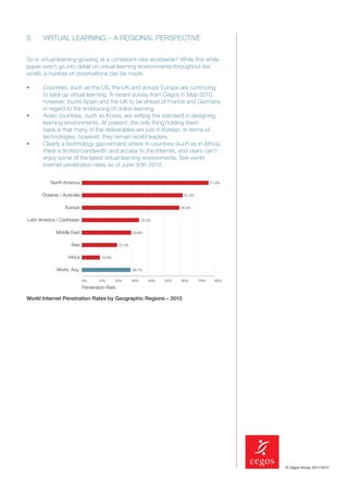 5.     VIRTUAL LEARNING – A REGIONAL PERSPECTIVE


So is virtual learning growing at a consistent rate worldwide? While this white
paper won’t go into detail on virtual learning environments throughout the
world, a number of observations can be made.

•      Countries, such as the US, the UK and across Europe are continuing
       to take up virtual learning. A recent survey from Cegos in May 2010,
       however, found Spain and the UK to be ahead of France and Germany
       in regard to the embracing of online learning.
•      Asian countries, such as Korea, are setting the standard in designing
       learning environments. At present, the only thing holding them
       back is that many of the deliverables are just in Korean. In terms of
       technologies, however, they remain world leaders.
•      Clearly a technology gap remains where in countries (such as in Africa),
       there is limited bandwidth and access to the Internet, and users can’t
       enjoy some of the latest virtual learning environments. See world
       internet penetration rates as of June 30th 2010.

           North America                                                                    77.4%


      Oceania / Australia                                                    61.3%


                  Europe                                                    58.4%


Latin America / Caribbean                                    34.5%


             Middle East                               29.8%


                    Asia                       21.5%


                   Africa            10.9%


             World, Avg.                               28.7%


                            0%     10%       20%       30%      40%   50%   60%      70%º     80%

                            Penetration Rate

World Internet Penetration Rates by Geographic Regions – 2010




                                                                                                    © Cegos Group, 2011/2012
 
