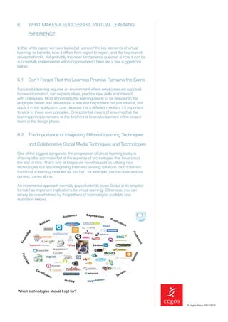 6.     WHAT MAKES A SUCCESSFUL VIRTUAL LEARNING

       EXPERIENCE


In this white paper, we have looked at some of the key elements of virtual
learning, its beneﬁts, how it differs from region to region, and the key market
drivers behind it. Yet probably the most fundamental question is how it can be
successfully implemented within organisations? Here are a few suggestions
below:


6.1 Don’t Forget That the Learning Premise Remains the Same

Successful learning requires an environment where employees are exposed
to new information, can express ideas, practice new skills and interact
with colleagues. Most importantly the learning needs to be relevant to the
employee needs and delivered in a way that helps them not just retain it, but
apply it in the workplace. Just because it is a different medium, it’s important
to stick to these core principles. One potential means of ensuring that the
learning principle remains at the forefront is to involve learners in the project
team at the design phase.


6.2 The Importance of Integrating Different Learning Techniques

       and Collaborative Social Media Techniques and Technologies

One of the biggest dangers to the progression of virtual learning today is
chasing after each new fad at the expense of technologies that have stood
the test of time. That’s why at Cegos we have focused on utilising new
technologies but also integrating them into existing solutions. Don’t dismiss
traditional e-learning modules as ‘old hat’, for example, just because serious
gaming comes along.

An incremental approach normally pays dividends (even Skype in its simplest
format has important implications for virtual learning). Otherwise, you can
simply be overwhelmed by the plethora of technologies available (see
illustration below).




Which technologies should I opt for?


                                                                                    © Cegos Group, 2011/2012
 
