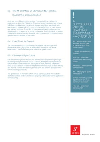 6.3 THE IMPORTANCE OF BEING LEARNER-DRIVEN,

       OBJECTIVES & MEASUREMENT
                                                                                      !
As in any form of learning intervention, it’s important that the learning
experience is driven by the learner. The virtual environment also has to have
                                                                                      A
valid learning objectives. Instructional design must blend seamlessly with            SUCCESSFUL
game design, for example, and must include mechanisms to track, assess
and validate progress. The ability to judge a participant’s involvement in a
                                                                                      VIRTUAL
virtual session, for example, is crucial – otherwise, it will be difﬁcult to assess   LEARNING
the beneﬁts of virtual training. Possible components could include quizzes or
speciﬁc game objectives to complete.
                                                                                      ENVIRONMENT
                                                                                      – A CHECK LIST
6.4 It’s All About the Content                                                        Am I getting carried away
                                                                                      with new technologies
The commitment to good information, targeted at the employee and                      at the expense of older
presented in an engaging way, is essential for success in the virtual                 proven ones?
environment. There must always be a focus on good content.
                                                                                      Does the learner remain in
                                                                                      control?
6.5 Creating the Right Culture
                                                                                      How can I involve the
For virtual working to be effective, it’s about more than just having the right       learner more at the design
technology and processes in place, it’s about developing an organisational            phase?
culture that supports and trusts employees to work remotely. Employers
need to focus less on where their employees work and more on their delivery           What about measurement
and impact. It’s also about taking a more open and creative approach and              and objectives?
communicating constantly.
                                                                                      Am I still relying on quality
The goal here is to make the whole virtual learning culture viral so that it          information?
starts to run itself and create its own ongoing collaborations and application
of the learning.                                                                      Is there internal buy in and
                                                                                      a political will for virtual
                                                                                      learning to succeed?

                                                                                      How can I take virtual
                                                                                      learning viral?!




                                                                                                    © Cegos Group, 2011/2012
 