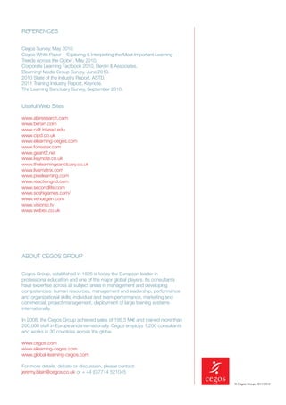 REFERENCES


Cegos Survey, May 2010.
Cegos White Paper - ‘Exploring & Interpreting the Most Important Learning
Trends Across the Globe’, May 2010.
Corporate Learning Factbook 2010, Bersin & Associates.
Elearning! Media Group Survey, June 2010.
2010 State of the Industry Report, ASTD.
2011 Training Industry Report, Keynote.
The Learning Sanctuary Survey, September 2010.


Useful Web Sites

www.abiresearch.com
www.bersin.com
www.calt.insead.edu
www.cipd.co.uk
www.elearning-cegos.com
www.forrester.com
www.geant2.net
www.keynote.co.uk
www.thelearningsanctuary.co.uk
www.livematrix.com
www.pixelearning.com
www.reactiongrid.com
www.secondlife.com
www.soshigames.com/
www.venuegen.com
www.visionip.tv
www.webex.co.uk




ABOUT CEGOS GROUP


Cegos Group, established in 1926 is today the European leader in
professional education and one of the major global players. Its consultants
have expertise across all subject areas in management and developing
competencies: human resources, management and leadership, performance
and organizational skills, individual and team performance, marketing and
commercial, project management, deployment of large training systems
internationally.

In 2008, the Cegos Group achieved sales of 195.5 M€ and trained more than
200,000 staff in Europe and internationally. Cegos employs 1,200 consultants
and works in 30 countries across the globe.

www.cegos.com
www.elearning-cegos.com
www.global-learning-cegos.com

For more details, debate or discussion, please contact:
jeremy.blain@cegos.co.uk or + 44 (0)7714 521045

                                                                               © Cegos Group, 2011/2012
 