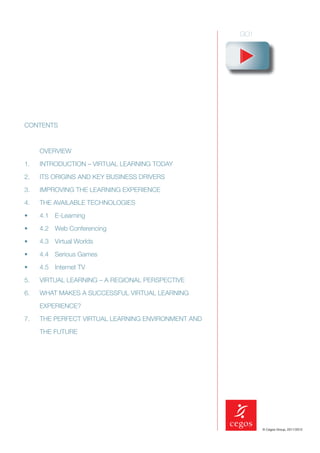 CONTENTS



     OVERVIEW

1.   INTRODUCTION – VIRTUAL LEARNING TODAY

2.   ITS ORIGINS AND KEY BUSINESS DRIVERS

3.   IMPROVING THE LEARNING EXPERIENCE

4.   THE AVAILABLE TECHNOLOGIES

•    4.1 E-Learning

•    4.2 Web Conferencing

•    4.3 Virtual Worlds

•    4.4 Serious Games

•    4.5 Internet TV

5.   VIRTUAL LEARNING – A REGIONAL PERSPECTIVE

6.   WHAT MAKES A SUCCESSFUL VIRTUAL LEARNING

     EXPERIENCE?

7.   THE PERFECT VIRTUAL LEARNING ENVIRONMENT AND

     THE FUTURE




                                                    © Cegos Group, 2011/2012
 