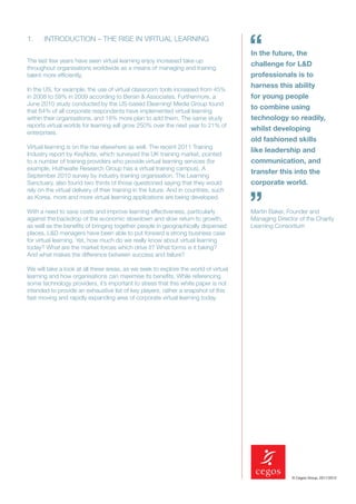 1.     INTRODUCTION – THE RISE IN VIRTUAL LEARNING


The last few years have seen virtual learning enjoy increased take-up
                                                                                       “
                                                                                       In the future, the
                                                                                       challenge for L&D
throughout organisations worldwide as a means of managing and training
talent more efﬁciently,                                                                professionals is to
                                                                                       harness this ability
In the US, for example, the use of virtual classroom tools increased from 45%
in 2008 to 59% in 2009 according to Bersin & Associates. Furthermore, a                for young people
June 2010 study conducted by the US-based Elearning! Media Group found
                                                                                       to combine using
that 64% of all corporate respondents have implemented virtual learning
within their organisations, and 18% more plan to add them. The same study              technology so readily,
reports virtual worlds for learning will grow 250% over the next year to 21% of
                                                                                       whilst developing
enterprises.
                                                                                       old fashioned skills
Virtual learning is on the rise elsewhere as well. The recent 2011 Training
                                                                                       like leadership and
Industry report by KeyNote, which surveyed the UK training market, pointed
to a number of training providers who provide virtual learning services (for           communication, and
example, Huthwaite Research Group has a virtual training campus). A
                                                                                       transfer this into the
September 2010 survey by industry training organisation, The Learning
Sanctuary, also found two thirds of those questioned saying that they would            corporate world.
rely on the virtual delivery of their training in the future. And in countries, such
as Korea, more and more virtual learning applications are being developed.

With a need to save costs and improve learning effectiveness, particularly
against the backdrop of the economic slowdown and slow return to growth,
                                                                                       ”
                                                                                       Martin Baker, Founder and
                                                                                       Managing Director of the Charity
as well as the beneﬁts of bringing together people in geographically dispersed         Learning Consortium
places, L&D managers have been able to put forward a strong business case
for virtual learning. Yet, how much do we really know about virtual learning
today? What are the market forces which drive it? What forms is it taking?
And what makes the difference between success and failure?

We will take a look at all these areas, as we seek to explore the world of virtual
learning and how organisations can maximise its beneﬁts. While referencing
some technology providers, it’s important to stress that this white paper is not
intended to provide an exhaustive list of key players, rather a snapshot of this
fast moving and rapidly expanding area of corporate virtual learning today.




                                                                                                      © Cegos Group, 2011/2012
 