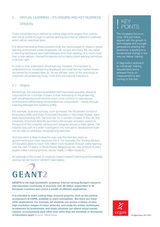 2.    VIRTUAL LEARNING – ITS ORIGINS AND KEY BUSINESS

      DRIVERS


Today virtual learning is deﬁned by cutting edge technologies from avatars
                                                                                   !   KEY
                                                                                       POINTS
                                                                                   The increased focus on
and virtual worlds through to serious gaming and Internet television (methods      Cost, ROI and Value,
which will be described later).                                                    aligned with the growth in
                                                                                   technologies and younger
It is about harnessing these powerful tools and technologies to create a virtual   generations entering the
learning environment where employees can access and enjoy the very latest          workforce, is leading to a
in learning techniques and methodologies from their desktop. It is much more       fundamental change in the
than a new delivery channel for learners but a highly potent learning technique    way we deliver training.
in its own right.
                                                                                   A diagnostics approach
In order to truly understand virtual learning, however, it’s important to          to individuals’ training
understand how virtual learning developed and what the key market drivers          requirements and a
are behind its increased take-up. As we will see, many of the precursors to        renewed focus on
corporate virtual learning today come from educational institutions.               measurement is also
                                                                                   coming to the fore.

2.1 Origins
Interestingly, the educational establishment have been arguably ahead of
corporations for a number of years in their embracing of virtual learning,
with virtual learning environments much more common in educational
environments before being incorporated into corporations – mainly through
Learning Management Systems (LMS).

For example, business schools, such as Insead, the Stockholm School of
Economics (SSE) and Duke Corporate Education in the United States, have
been experimenting with ‘Second Life’ for a number of years. In the UK, the
University of Durham recently launched a ﬁre escape simulator, based on
the layout of the university campus and designed around a video game. The
initiative was part of a wider investigation into how game development tools
can be used to prototype virtual learning exercises.

And education is likely to lead the way over the next few years as
governments pour more resources into it. For example, the Chinese Ministry
of Education plans to reach 100 million more students through online learning
over the next 10 years. In South Korea, Megastudy.net, one of South Korea’s
largest online tutoring services, serves nearly 3 million students.

An example of the power of university-based research learning and knowledge
sharing can be found in GÉANT2 (see below).




GÉANT2 is the high-bandwidth, academic Internet serving Europe’s research
and education community. It connects over 30 million researchers in 34
European countries and covers a wealth of different applications.

It is intended to make cutting-edge research projects, such as the particle
accelerators at CERN, available to users everywhere. But there are many
other applications. For example, art students can access a library of ultra
high-resolution images of major artworks and study the artists’ techniques,
brushstroke by brushstroke; and music students can attend virtual master
classes, accompanying each other even when they are hundreds or thousands
of kilometers apart (Source: TellaSonera).                                                     © Cegos Group, 2011/2012
 