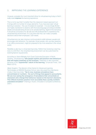 3.     IMPROVING THE LEARNING EXPERIENCE


However, probably the most important driver for virtual learning today is that it
really does improve the learning experience.

This is not to say that it is better than the classroom-based approach but
it brings with it a number of unique elements. If you have ever seen virtual
learning in practice – the use of avatars for example – it is stunningly life like
and highly impressive to observe with the body language providing incredible
details and people being shown to be actively learning. Against this backdrop,
it should be compulsory for all L&D and HR professionals to experience the
virtual learning environment. It is only then that they can make complete
decisions about their employees’ L&D needs.

Virtual learning can also improve communications skills between people and
encourage new behaviors. For example, those people, who are less assertive
in an ofﬁce environment, might be prepared to be more assertive in the virtual
world.

Flexibility is also key to virtual learning today. Rather than receiving a learning
tool on a CD-Rom, the virtual learning environment can be customised for
evolving learner requirements

According to Steve Mahaley from Duke Corporate Education in North
Carolina, virtual learning “lets people explore and practice new behaviours
that will impact positively on the business.” Retention is also improved
because of the “experiential” nature of the learning.” (Financial Times, 15th
March 2010).

Albert Angehrn, The director of the Centre for Advanced Learning
Technologies at INSEAD Business School, also discussed the importance
of play in learning today: “Up to now, business simulations have
concentrated on numbers - the sort of things that appeal to accountants.
We are now seeing the emergence of simulations that concentrate on
characters who change their behaviour based on the learner’s decisions.
This reﬂects business practice more accurately than a purely numbers-
orientated simulation” (Training in Action, Innovate to Compete Conference,
2007).




                                                                                      © Cegos Group, 2011/2012
 
