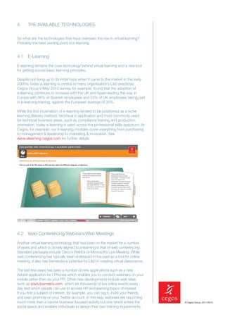 4.    THE AVAILABLE TECHNOLOGIES


So what are the technologies that have overseen the rise in virtual learning?
Probably the best starting point is e-learning.


4.1 E-Learning

E-learning remains the core technology behind virtual learning and a vital tool
for getting across basic learning principles.

Despite not living up to its initial hype when it came to the market in the early
2000’s, today e-learning is central to many organisation’s L&D practices.
Cegos Group’s May 2010 survey, for example, found that the adoption of
e-learning continues to increase with the UK and Spain leading the way in
Europe with 56% of Spanish employees and 53% of UK employees taking part
in e-learning training, against the European average of 35%.

While the ﬁrst incarnation of e-learning tended to be positioned as a niche
learning delivery method, technical in application and most commonly used
for technical business areas, such as compliance training and production
orientation, today e-learning is used across the professional skills spectrum. At
Cegos, for example, our e-learning modules cover everything from purchasing
to management & leadership to marketing & innovation. See
www.elearning-cegos.com for further details.




4.2 Web-Conferencing/Webinars/Web Meetings

Another virtual learning technology that has been on the market for a number
of years and which is closely aligned to e-learning is that of web conferencing.
Standard packages include Cisco’s WebEx or Microsoft’s Live Meeting. While
web conferencing has typically been embraced in the past as a tool for online
meeting, it also has tremendous potential for L&D in creating virtual classrooms.

The last few years has seen a number of new applications such as a new
Adobe application for I-Phones which enables you to conduct webinars on your
mobile rather than via your PR. Other new developments include web sites,
such as www.livematrix.com, which list thousands of live online events every
day and which people can use to access HR and learning topics of interest.
If you ﬁnd a subject of interest, for example, you can tag it, invite your friends
and even promote on your Twitter account. In this way, webinars are becoming
much more than a narrow business-focused activity but one which enters the           © Cegos Group, 2011/2012

social space and enables individuals to design their own training requirements.
 