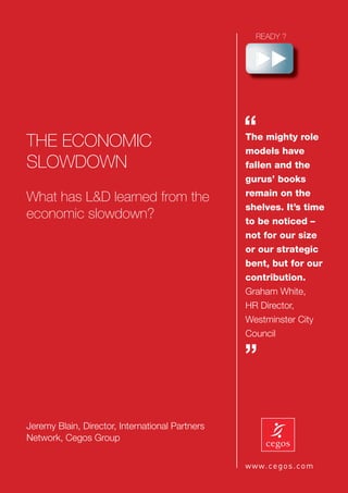 THE ECONOMIC
                                                 “
                                                 The mighty role
                                                 models have
SLOWDOWN                                         fallen and the
                                                 gurus’ books
                                                 remain on the
What has L&D learned from the
                                                 shelves. It’s time
economic slowdown?                               to be noticed –
                                                 not for our size
                                                 or our strategic
                                                 bent, but for our
                                                 contribution.
                                                 Graham White,
                                                 HR Director,
                                                 Westminster City
                                                 Council

                                                 ”

Jeremy Blain, Director, International Partners
Network, Cegos Group
 
