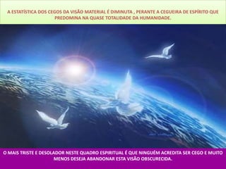 A ESTATÍSTICA DOS CEGOS DA VISÃO MATERIAL É DIMINUTA , PERANTE A CEGUEIRA DE ESPÍRITO QUE
                      PREDOMINA NA QUASE TOTALIDADE DA HUMANIDADE.




O MAIS TRISTE E DESOLADOR NESTE QUADRO ESPIRITUAL É QUE NINGUÉM ACREDITA SER CEGO E MUITO
                      MENOS DESEJA ABANDONAR ESTA VISÃO OBSCURECIDA.
 
